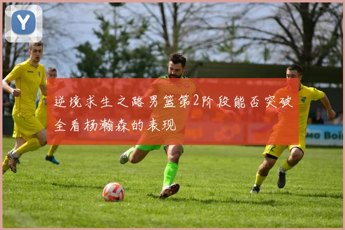 逆境求生之路男篮第2阶段能否突破全看杨瀚森的表现