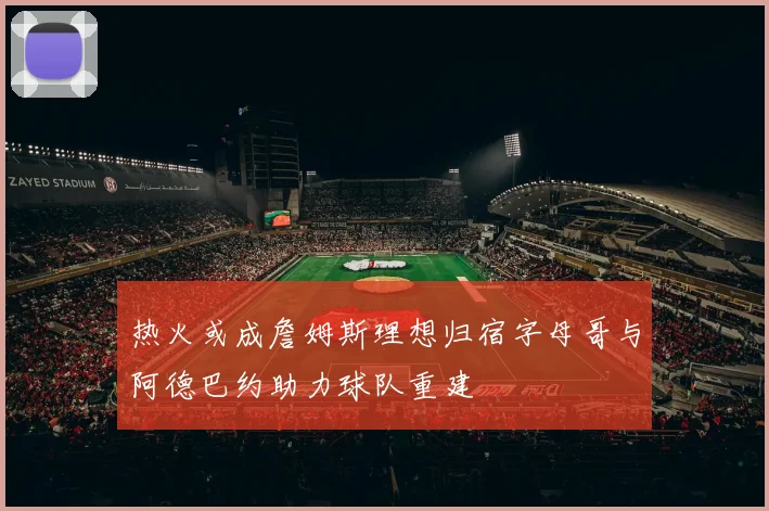 热火或成詹姆斯理想归宿字母哥与阿德巴约助力球队重建