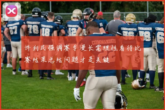 许利民强调赛季漫长需理性看待比赛结果总结问题才是关键
