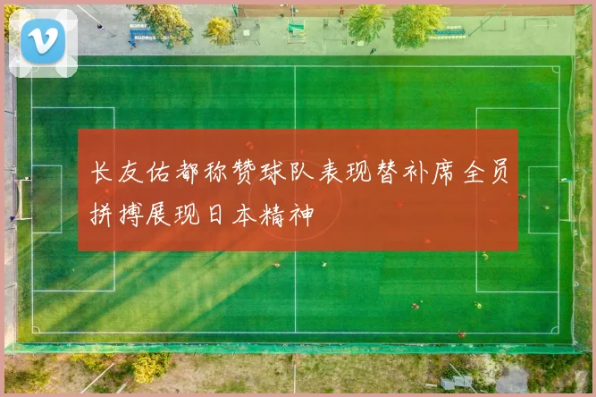 长友佑都称赞球队表现替补席全员拼搏展现日本精神