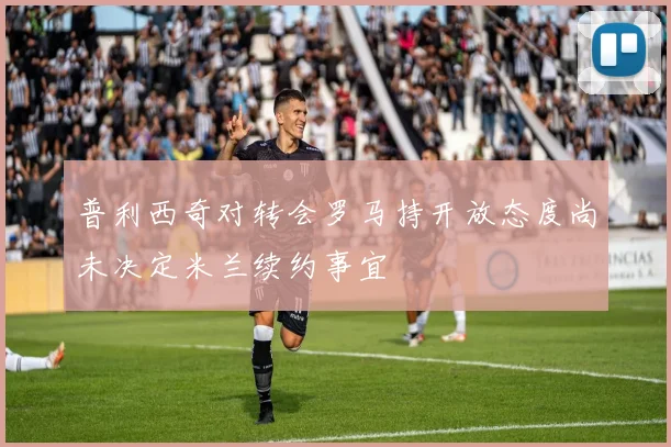 普利西奇对转会罗马持开放态度尚未决定米兰续约事宜