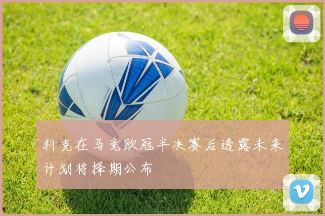 科克在马竞欧冠半决赛后透露未来计划将择期公布