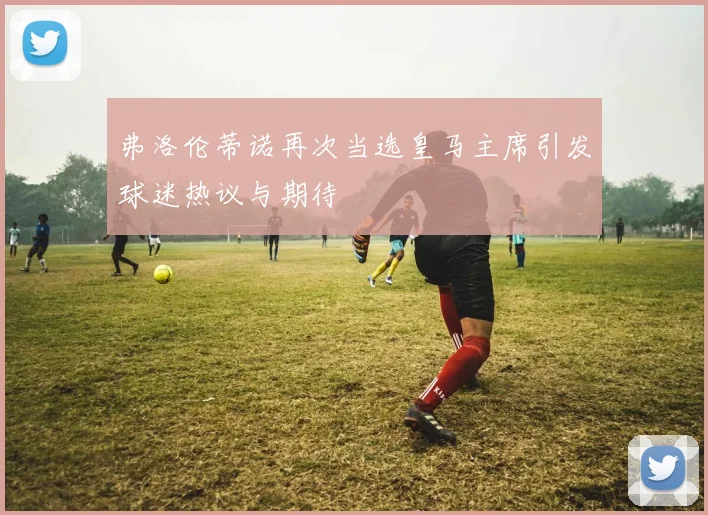 弗洛伦蒂诺再次当选皇马主席引发球迷热议与期待