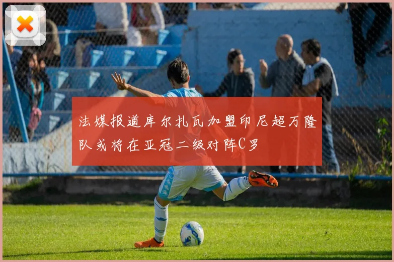 法媒报道库尔扎瓦加盟印尼超万隆队或将在亚冠二级对阵C罗