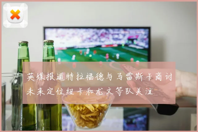 英媒报道特拉福德与马雷斯卡商讨未来定位纽卡和尤文等队关注