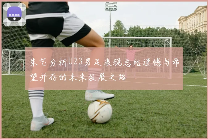 朱艺分析U23男足表现总结遗憾与希望并存的未来发展之路