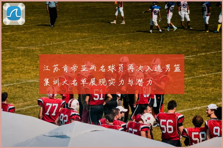 江苏肯帝亚两名球员再次入选男篮集训大名单展现实力与潜力