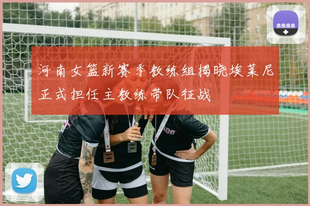 河南女篮新赛季教练组揭晓埃莱尼正式担任主教练带队征战