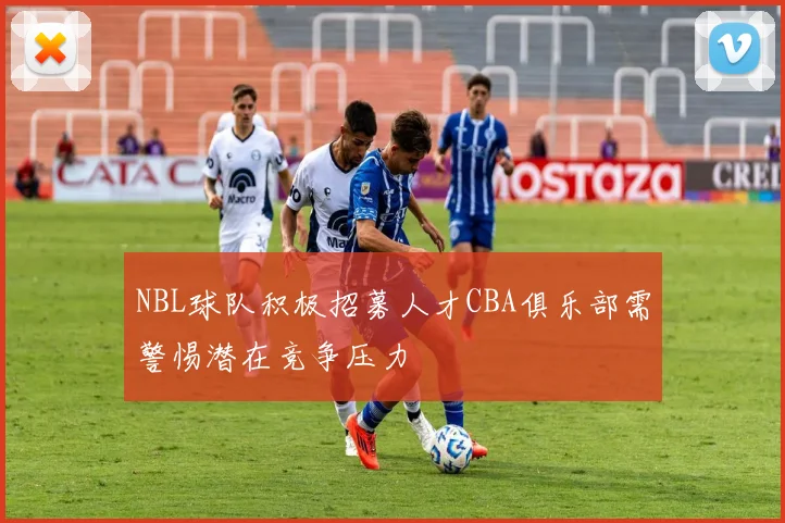 NBL球队积极招募人才CBA俱乐部需警惕潜在竞争压力