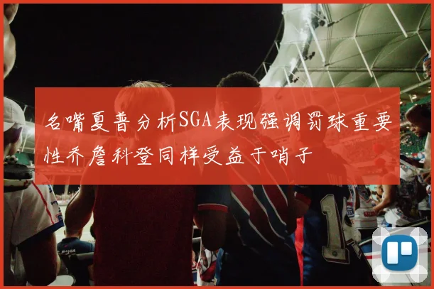 名嘴夏普分析SGA表现强调罚球重要性乔詹科登同样受益于哨子