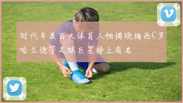 时代年度百大体育人物揭晓梅西C罗哈兰德等足球巨星榜上有名