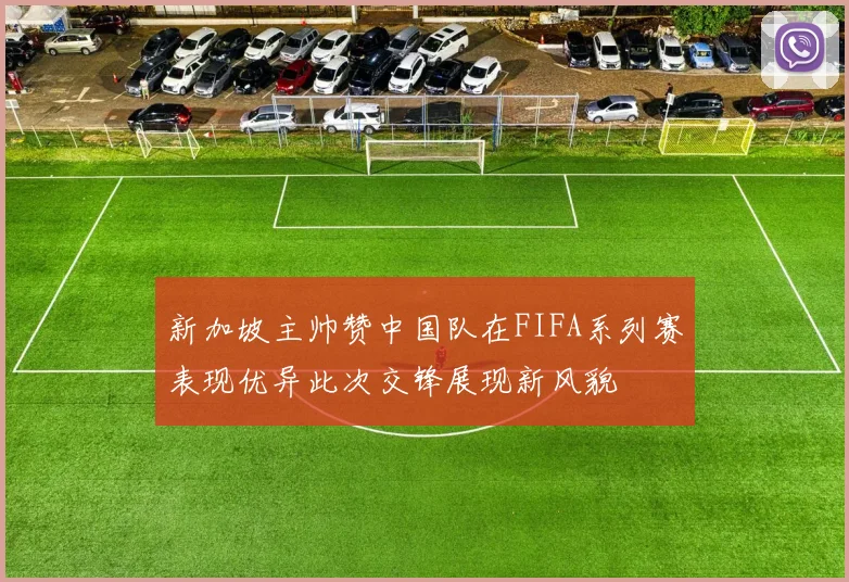 新加坡主帅赞中国队在FIFA系列赛表现优异此次交锋展现新风貌