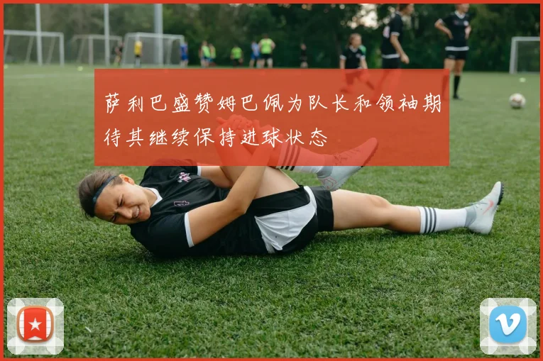 萨利巴盛赞姆巴佩为队长和领袖期待其继续保持进球状态