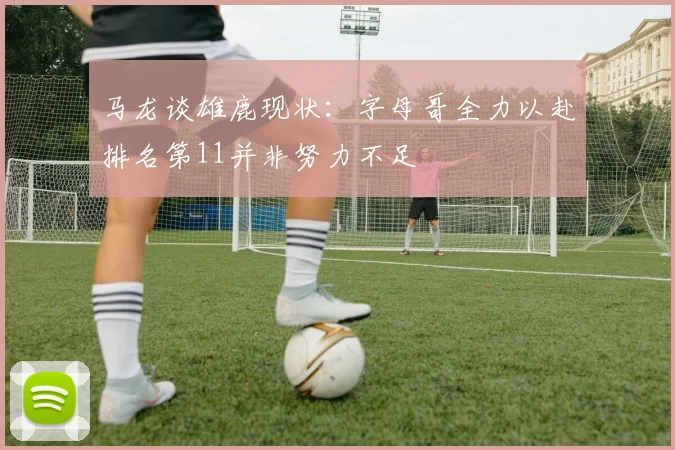 马龙谈雄鹿现状：字母哥全力以赴排名第11并非努力不足