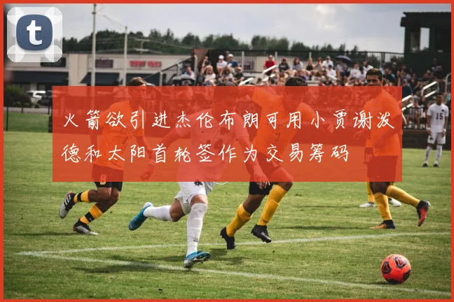 火箭欲引进杰伦布朗可用小贾谢泼德和太阳首轮签作为交易筹码