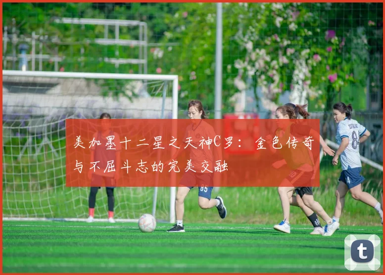 美加墨十二星之天神C罗：金色传奇与不屈斗志的完美交融