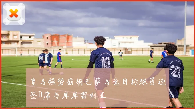 皇马强势截胡巴萨马竞目标球员连签B席与库库雷利亚