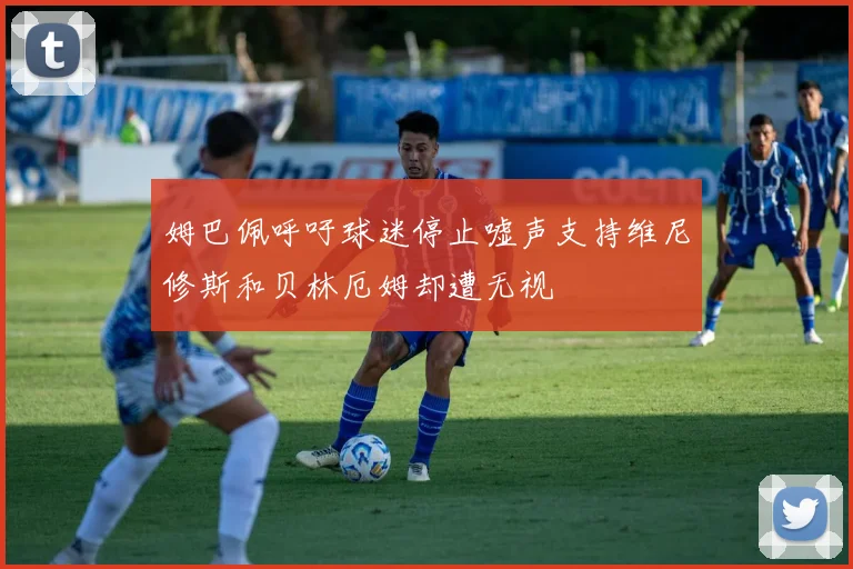 姆巴佩呼吁球迷停止嘘声支持维尼修斯和贝林厄姆却遭无视
