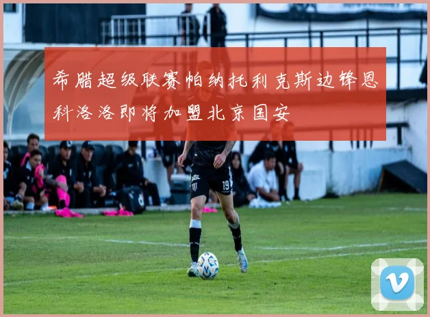 希腊超级联赛帕纳托利克斯边锋恩科洛洛即将加盟北京国安