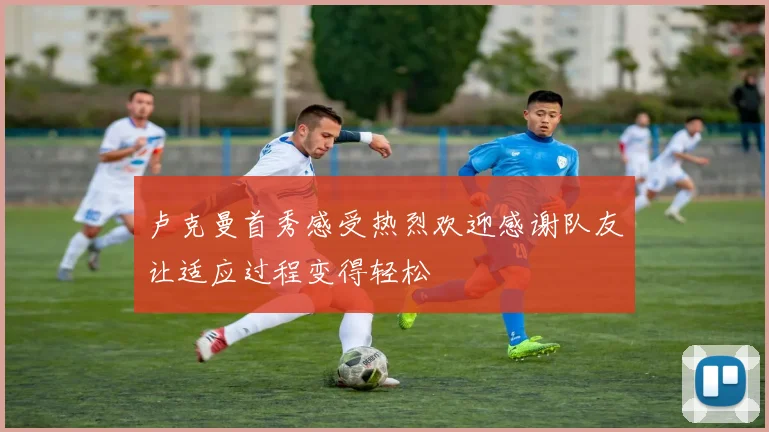 卢克曼首秀感受热烈欢迎感谢队友让适应过程变得轻松