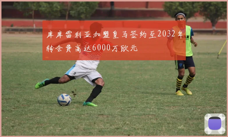 库库雷利亚加盟皇马签约至2032年转会费高达6000万欧元