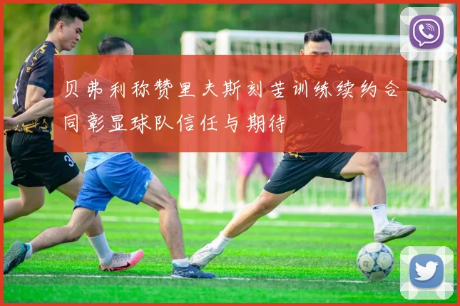 贝弗利称赞里夫斯刻苦训练续约合同彰显球队信任与期待