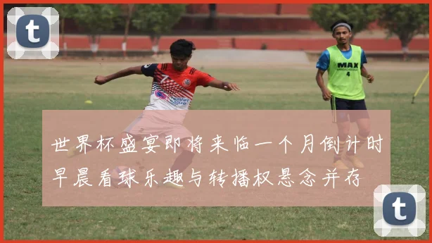 世界杯盛宴即将来临一个月倒计时早晨看球乐趣与转播权悬念并存